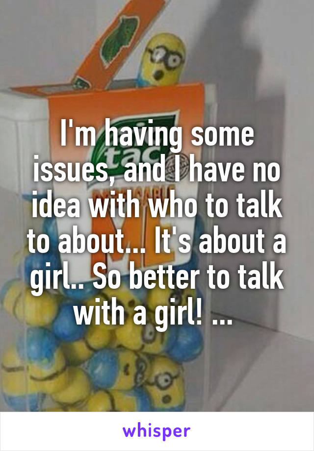 I'm having some issues, and I have no idea with who to talk to about... It's about a girl.. So better to talk with a girl! ... 