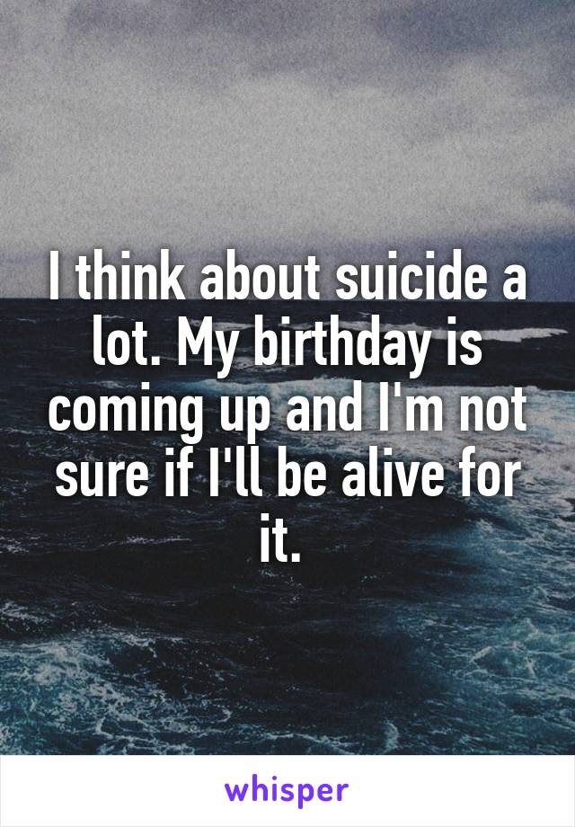 I think about suicide a lot. My birthday is coming up and I'm not sure if I'll be alive for it. 