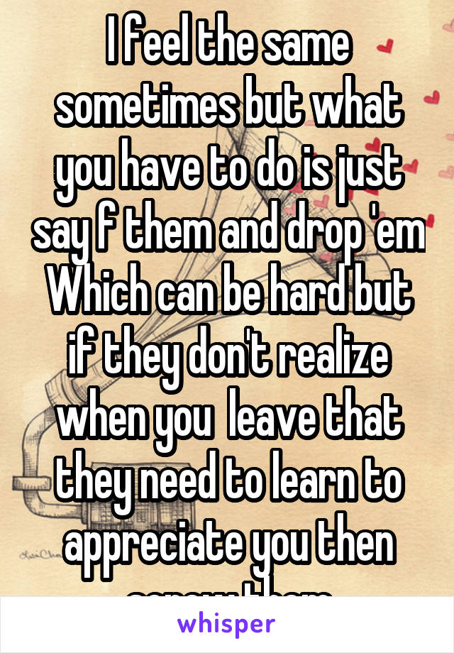 I feel the same sometimes but what you have to do is just say f them and drop 'em Which can be hard but if they don't realize when you  leave that they need to learn to appreciate you then screw them