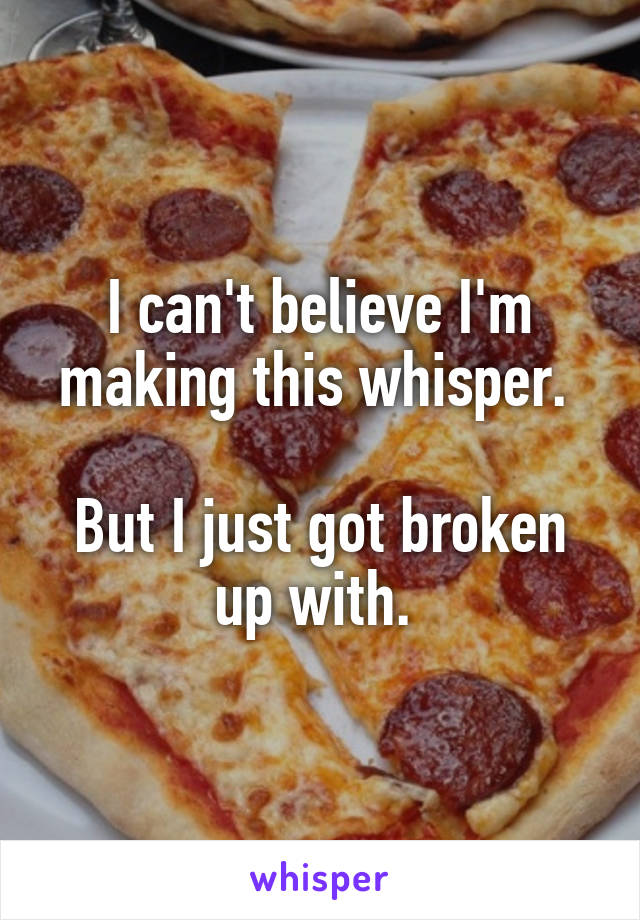 I can't believe I'm making this whisper. 

But I just got broken up with. 