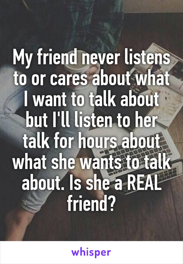 My friend never listens to or cares about what I want to talk about but I'll listen to her talk for hours about what she wants to talk about. Is she a REAL friend?