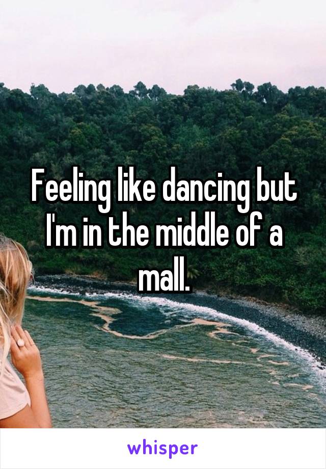 Feeling like dancing but I'm in the middle of a mall.