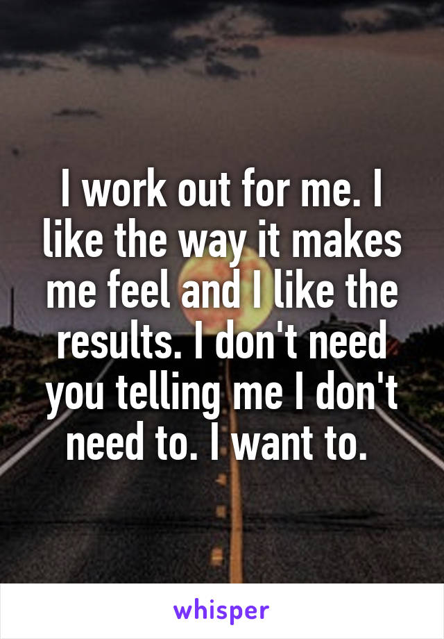 I work out for me. I like the way it makes me feel and I like the results. I don't need you telling me I don't need to. I want to. 