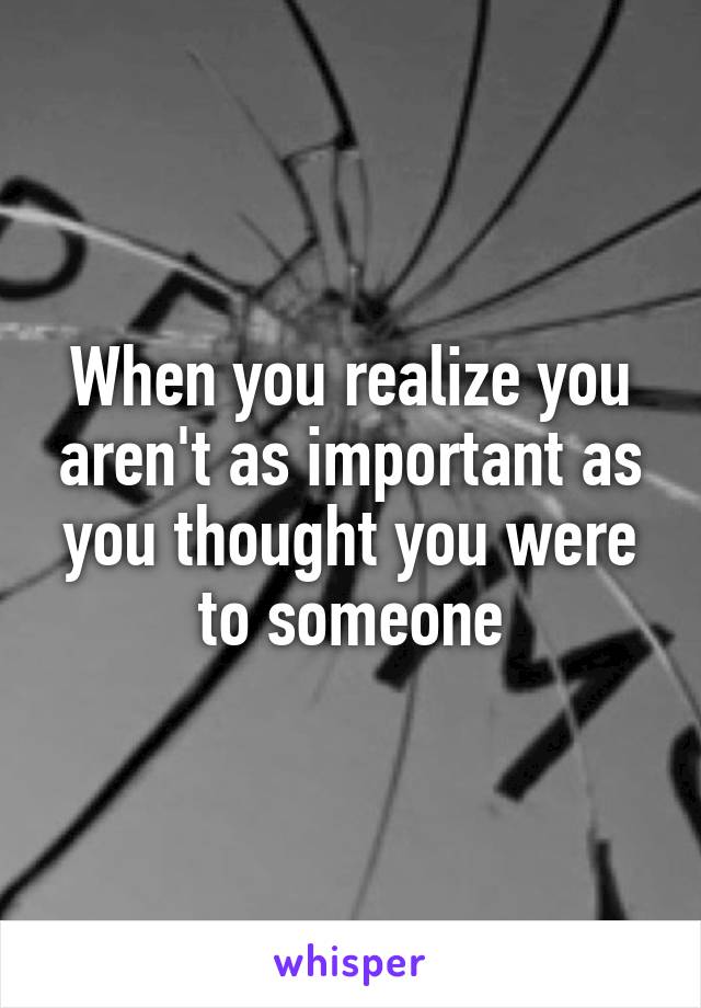 When you realize you aren't as important as you thought you were to someone