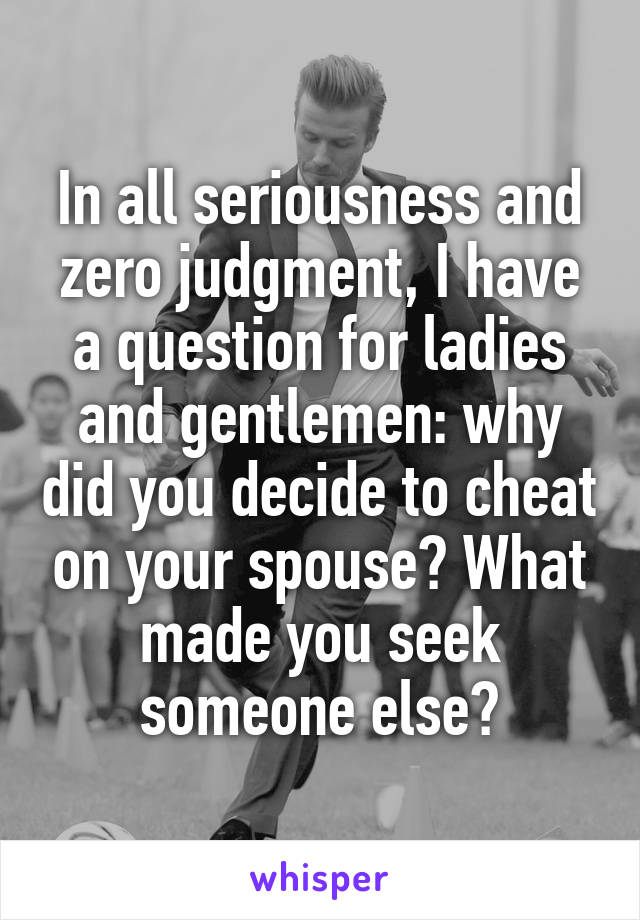 In all seriousness and zero judgment, I have a question for ladies and gentlemen: why did you decide to cheat on your spouse? What made you seek someone else?