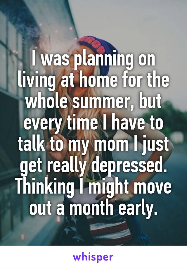 I was planning on living at home for the whole summer, but every time I have to talk to my mom I just get really depressed. Thinking I might move out a month early.