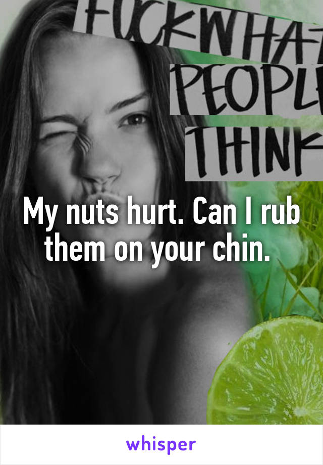 My nuts hurt. Can I rub them on your chin. 