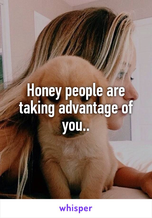 Honey people are taking advantage of you..