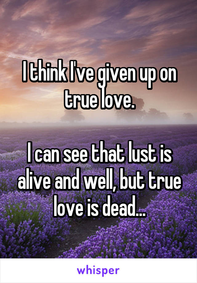 I think I've given up on true love.

I can see that lust is alive and well, but true love is dead...