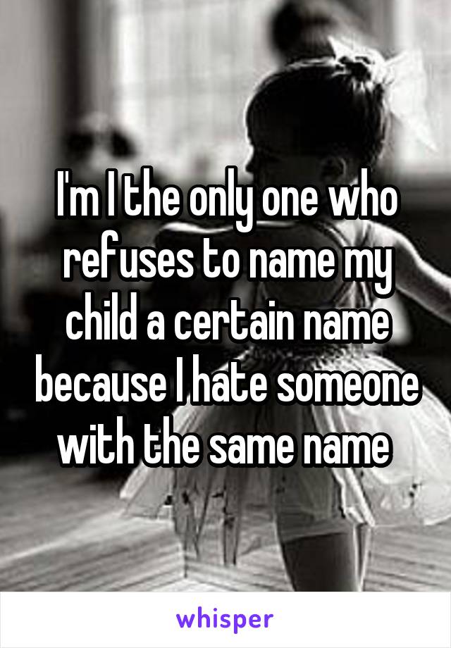 I'm I the only one who refuses to name my child a certain name because I hate someone with the same name 