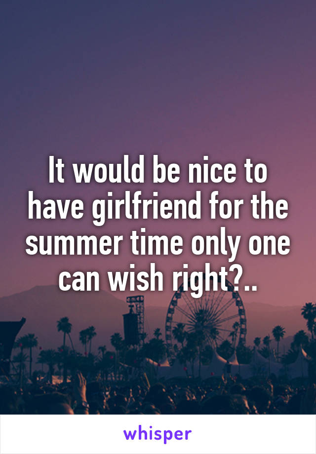 It would be nice to have girlfriend for the summer time only one can wish right?..