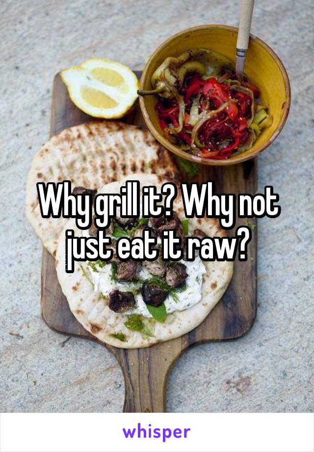 Why grill it? Why not just eat it raw?