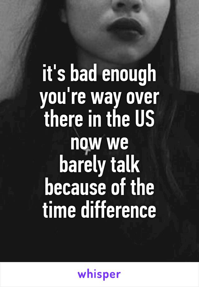 it's bad enough
you're way over
there in the US
now we
barely talk
because of the
time difference