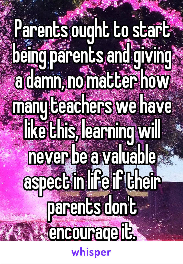 Parents ought to start being parents and giving a damn, no matter how many teachers we have like this, learning will never be a valuable aspect in life if their parents don't encourage it.