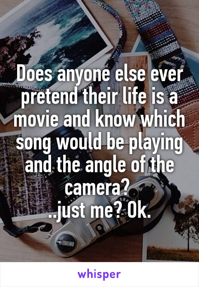 Does anyone else ever pretend their life is a movie and know which song would be playing and the angle of the camera? 
..just me? Ok.