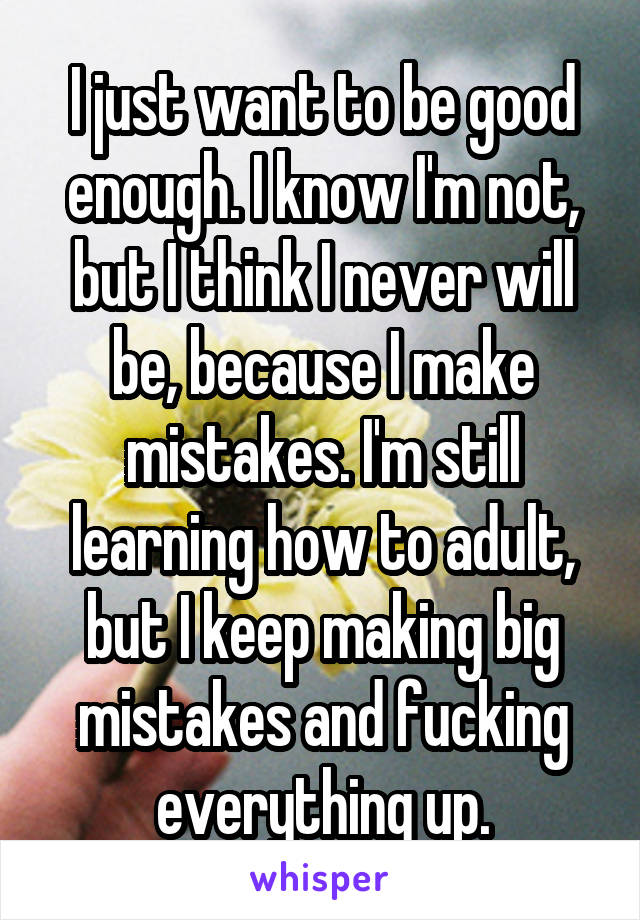 I just want to be good enough. I know I'm not, but I think I never will be, because I make mistakes. I'm still learning how to adult, but I keep making big mistakes and fucking everything up.