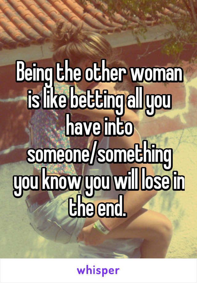 Being the other woman is like betting all you have into someone/something you know you will lose in the end. 