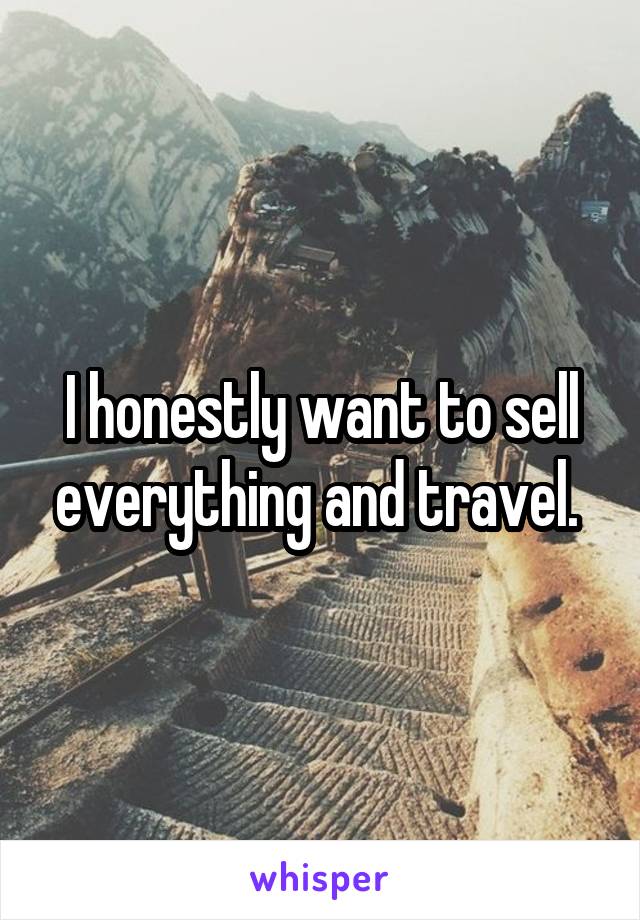 I honestly want to sell everything and travel. 