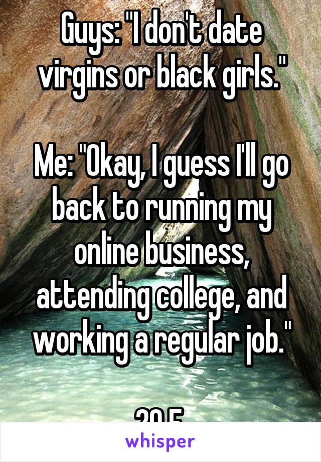 Guys: "I don't date virgins or black girls."

Me: "Okay, I guess I'll go back to running my online business, attending college, and working a regular job."

20 F 