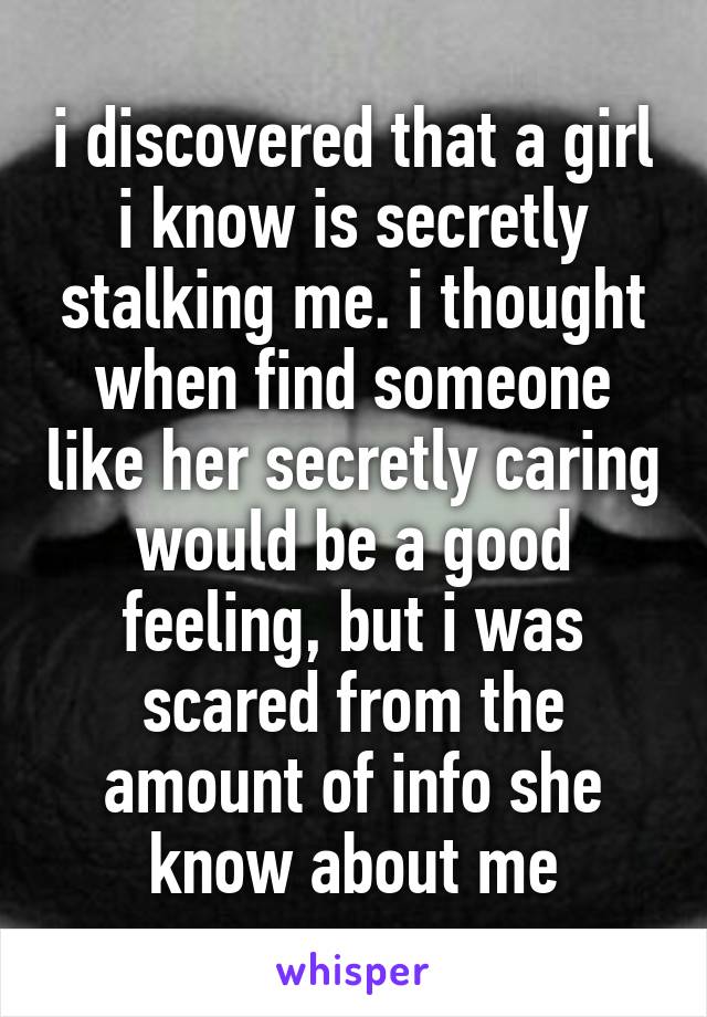 i discovered that a girl i know is secretly stalking me. i thought when find someone like her secretly caring would be a good feeling, but i was scared from the amount of info she know about me