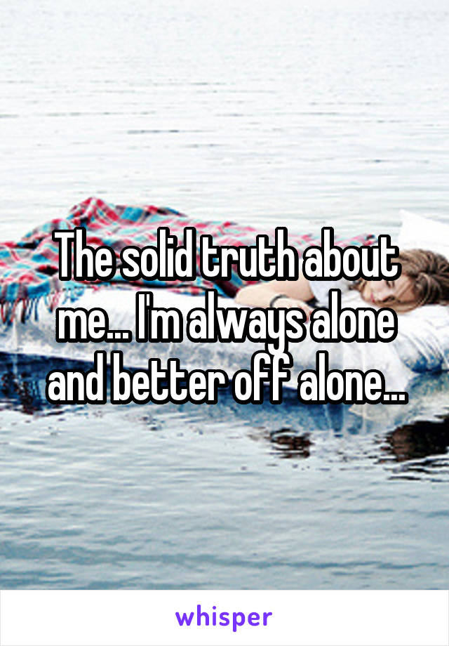 The solid truth about me... I'm always alone and better off alone...