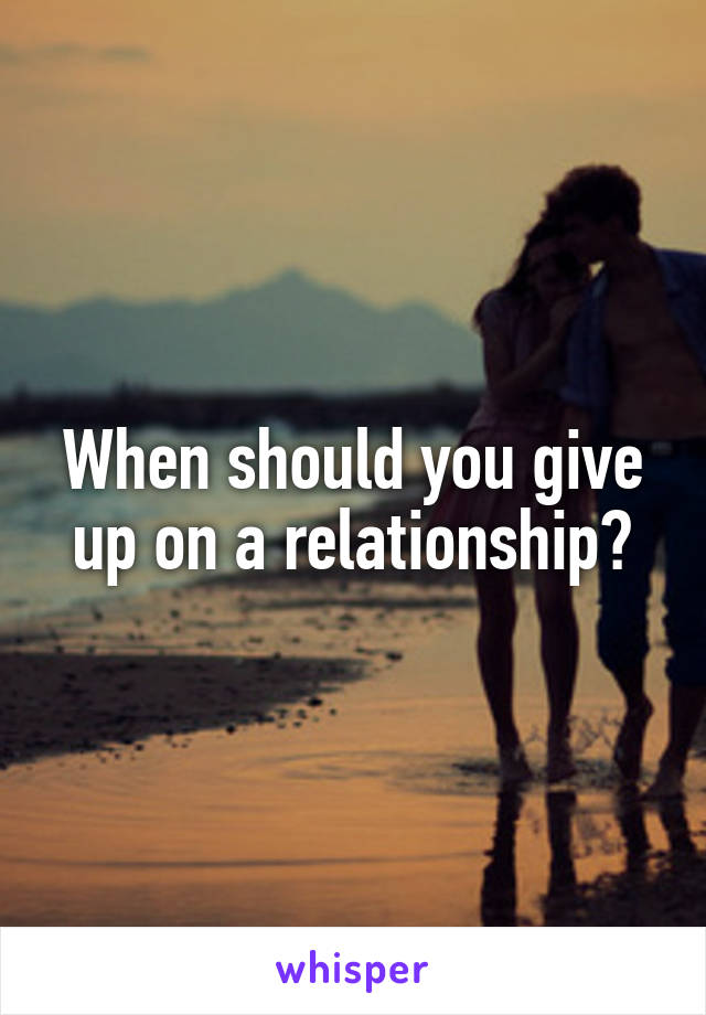 When should you give up on a relationship?