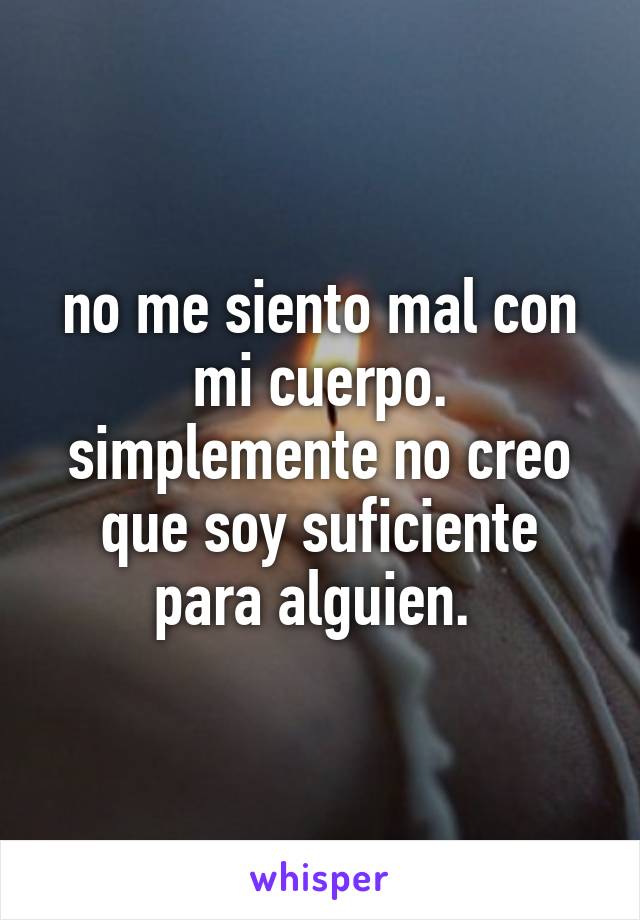 no me siento mal con mi cuerpo. simplemente no creo que soy suficiente para alguien. 