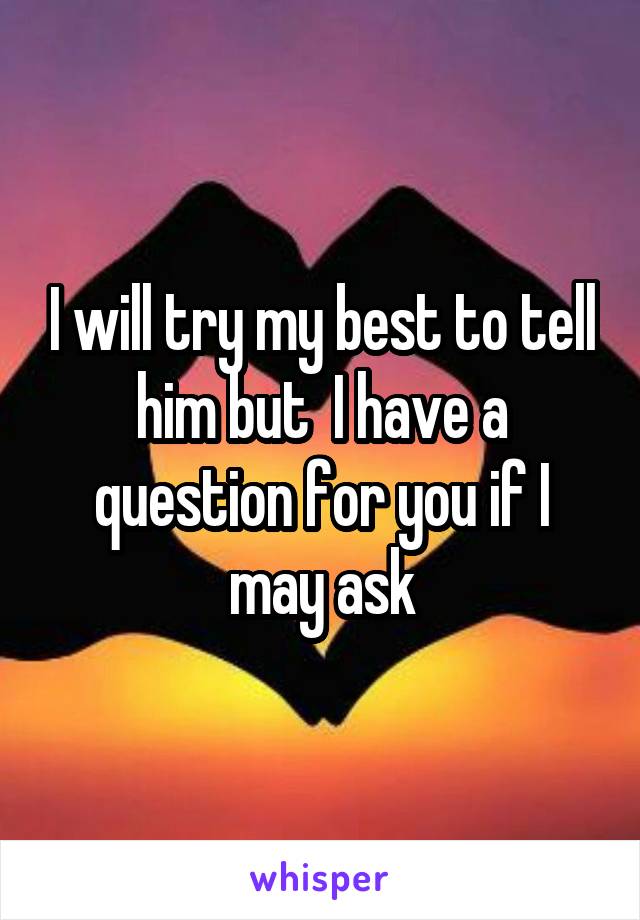 I will try my best to tell him but  I have a question for you if I may ask