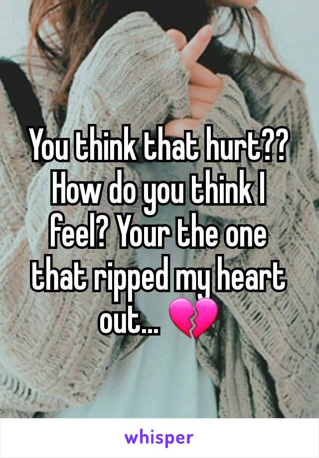 You think that hurt?? How do you think I feel? Your the one that ripped my heart out... 💔