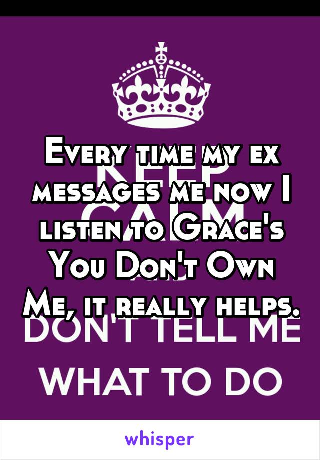 Every time my ex messages me now I listen to Grace's You Don't Own Me, it really helps.