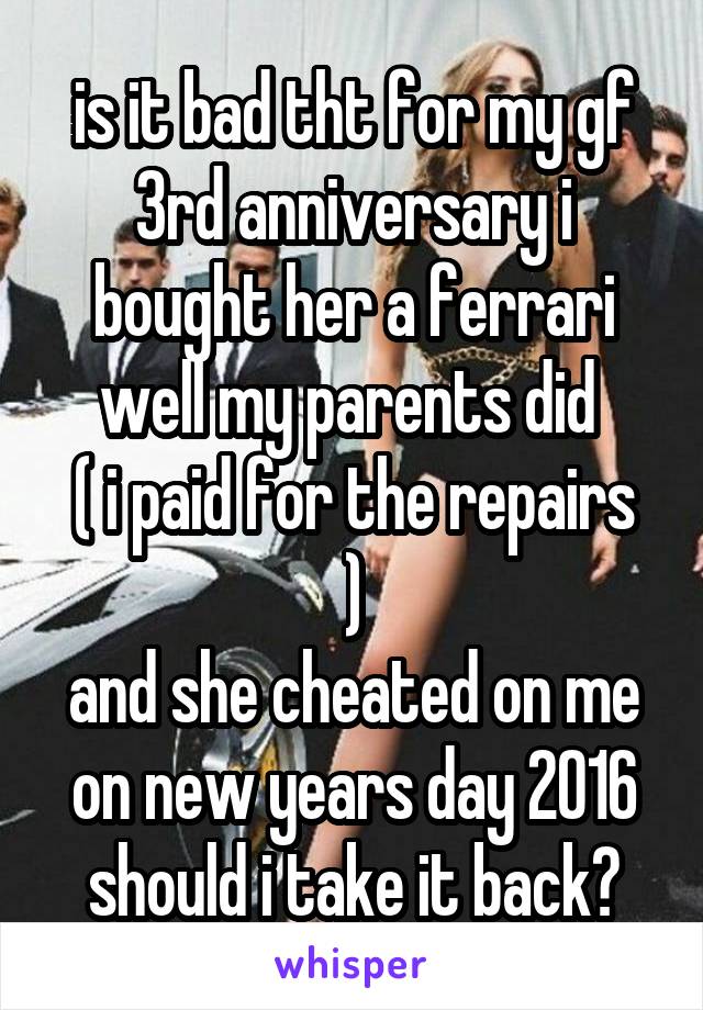 is it bad tht for my gf 3rd anniversary i bought her a ferrari
well my parents did 
( i paid for the repairs )
and she cheated on me on new years day 2016
should i take it back?