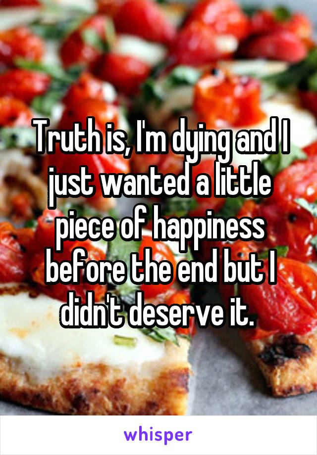 Truth is, I'm dying and I just wanted a little piece of happiness before the end but I didn't deserve it. 