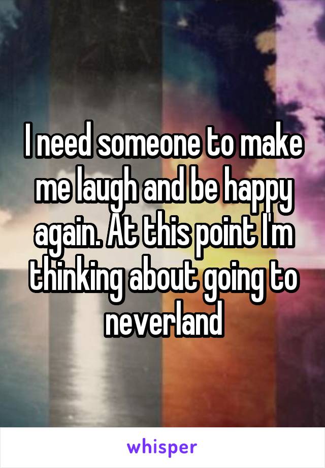 I need someone to make me laugh and be happy again. At this point I'm thinking about going to neverland