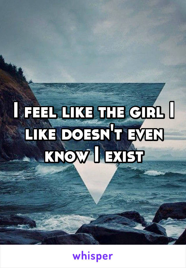 I feel like the girl I like doesn't even know I exist