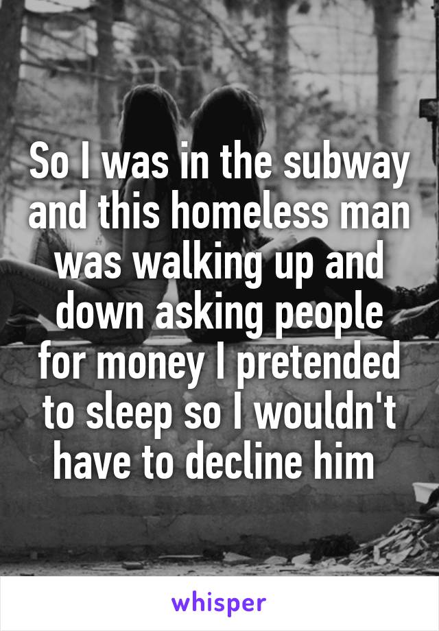 So I was in the subway and this homeless man was walking up and down asking people for money I pretended to sleep so I wouldn't have to decline him 