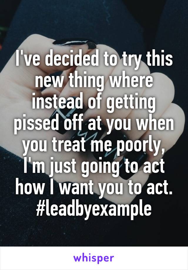 I've decided to try this new thing where instead of getting pissed off at you when you treat me poorly, I'm just going to act how I want you to act. #leadbyexample