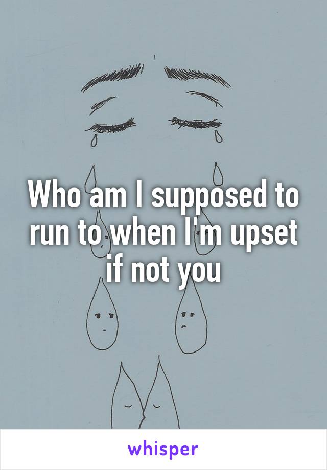 Who am I supposed to run to when I'm upset if not you