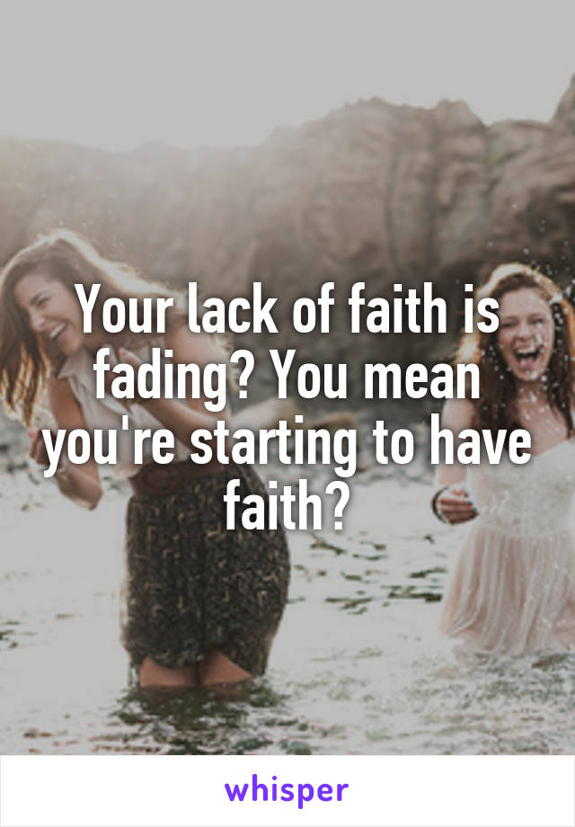 Your lack of faith is fading? You mean you're starting to have faith?