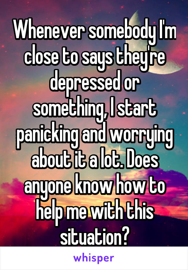 Whenever somebody I'm close to says they're depressed or something, I start panicking and worrying about it a lot. Does anyone know how to help me with this situation?