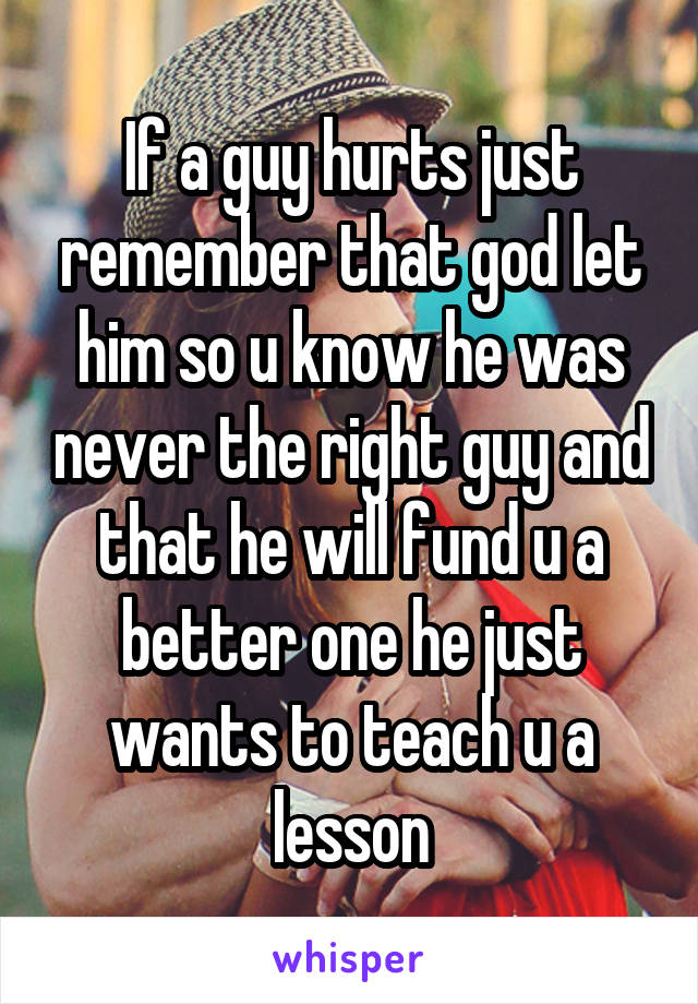 If a guy hurts just remember that god let him so u know he was never the right guy and that he will fund u a better one he just wants to teach u a lesson