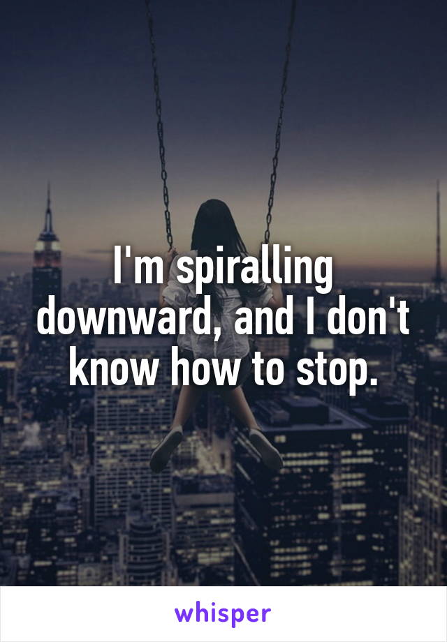 I'm spiralling downward, and I don't know how to stop.