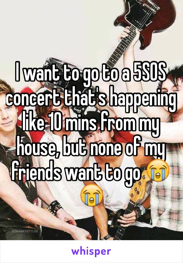 I want to go to a 5SOS concert that's happening like 10 mins from my house, but none of my friends want to go 😭😭