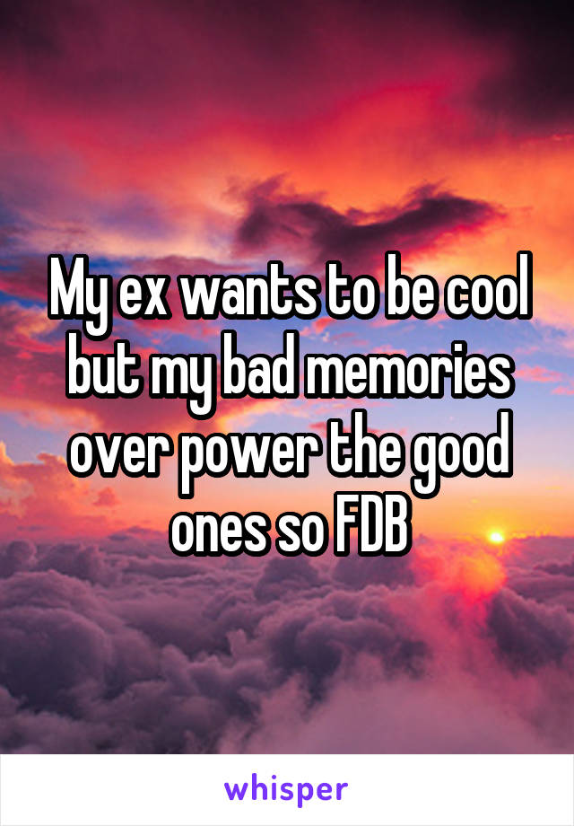 My ex wants to be cool but my bad memories over power the good ones so FDB