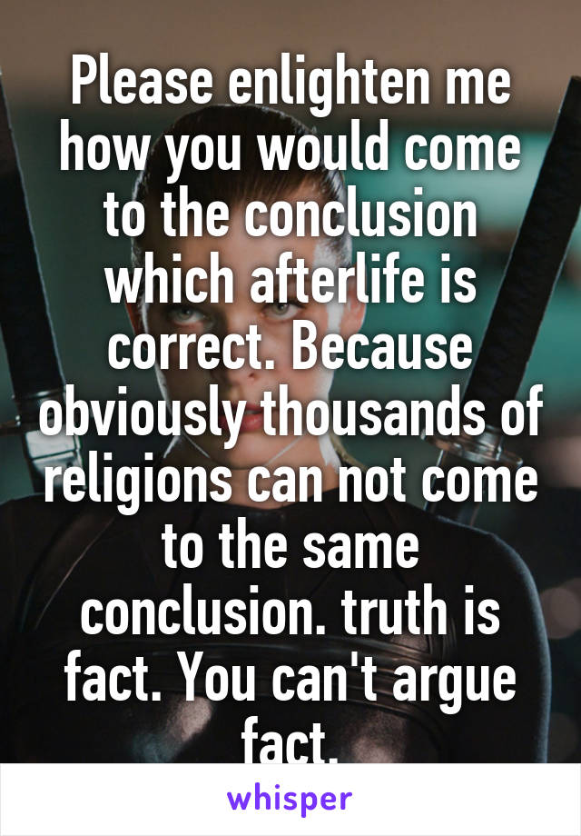 Please enlighten me how you would come to the conclusion which afterlife is correct. Because obviously thousands of religions can not come to the same conclusion. truth is fact. You can't argue fact.