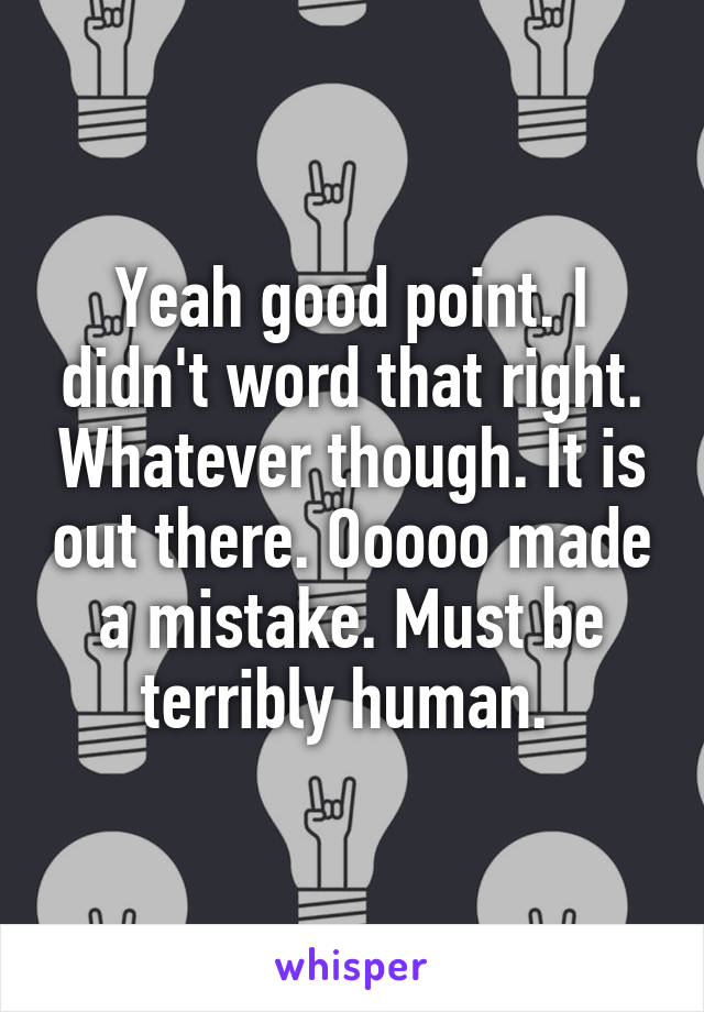 Yeah good point. I didn't word that right. Whatever though. It is out there. Ooooo made a mistake. Must be terribly human. 