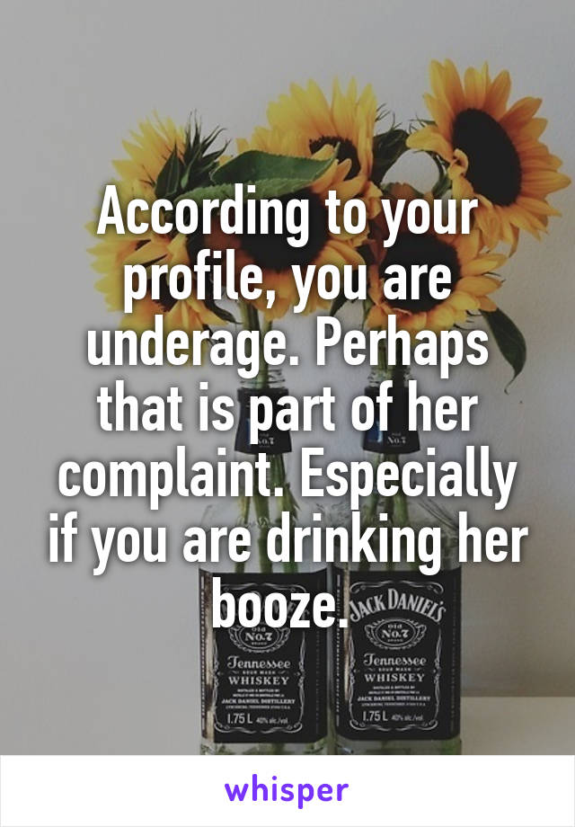According to your profile, you are underage. Perhaps that is part of her complaint. Especially if you are drinking her booze. 