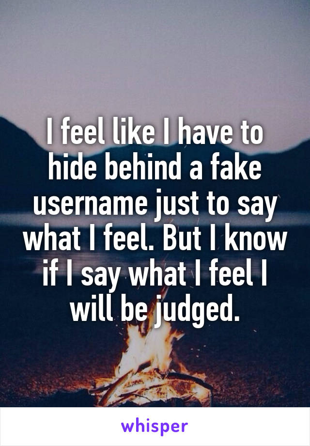 I feel like I have to hide behind a fake username just to say what I feel. But I know if I say what I feel I will be judged.