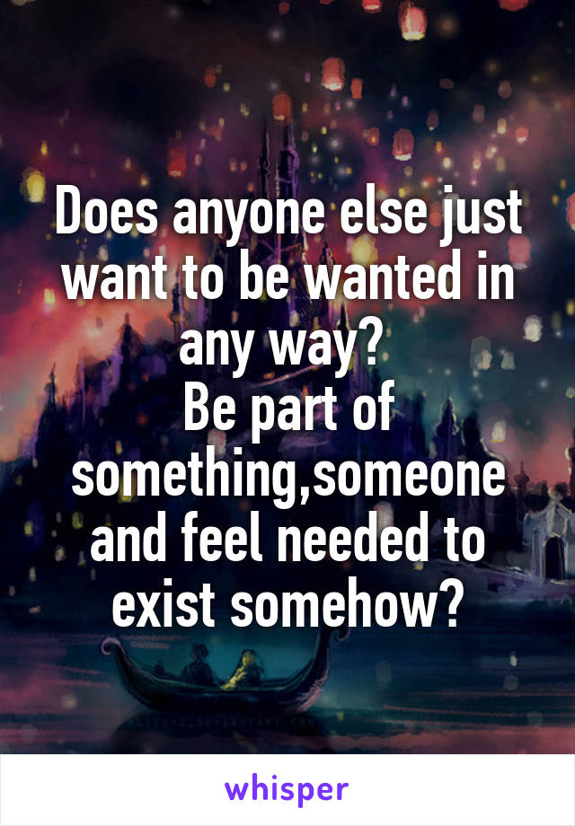 Does anyone else just want to be wanted in any way? 
Be part of something,someone and feel needed to exist somehow?