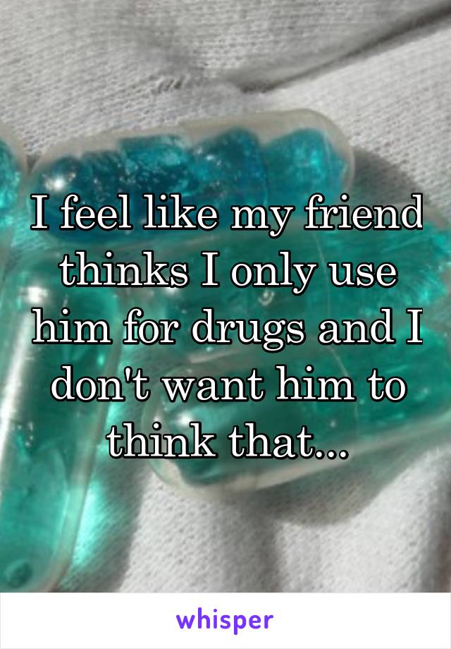 I feel like my friend thinks I only use him for drugs and I don't want him to think that...