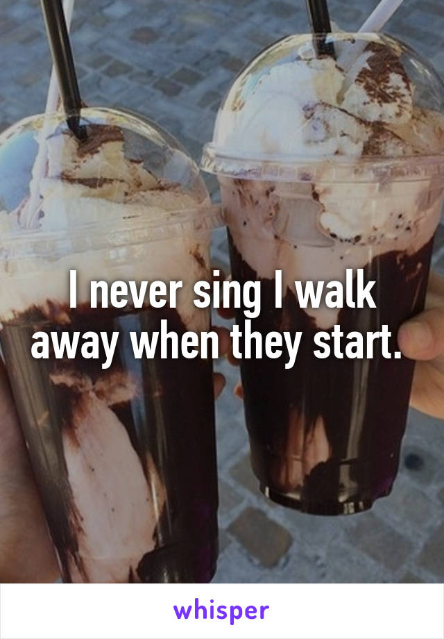 I never sing I walk away when they start. 